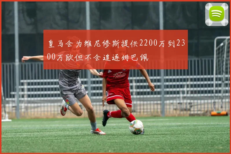 皇马会为维尼修斯提供2200万到2300万欧但不会追逐姆巴佩