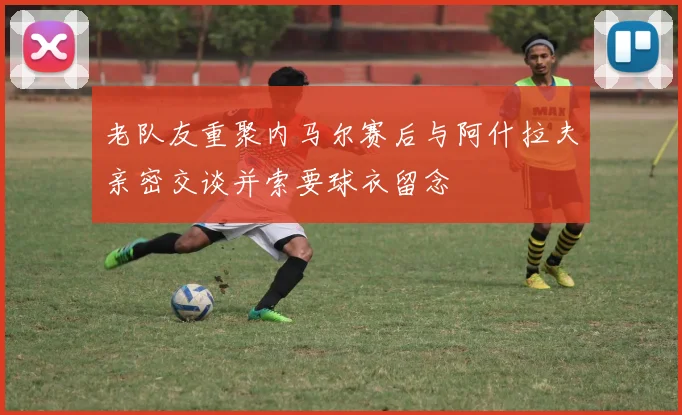 老队友重聚内马尔赛后与阿什拉夫亲密交谈并索要球衣留念