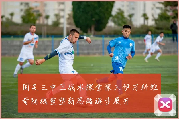 国足三中卫战术探索深入伊万科维奇防线重塑新思路逐步展开