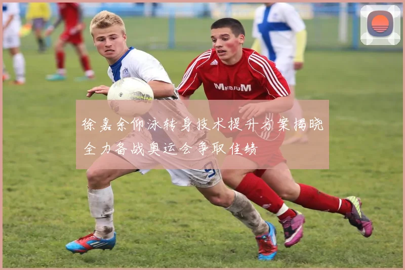徐嘉余仰泳转身技术提升方案揭晓全力备战奥运会争取佳绩