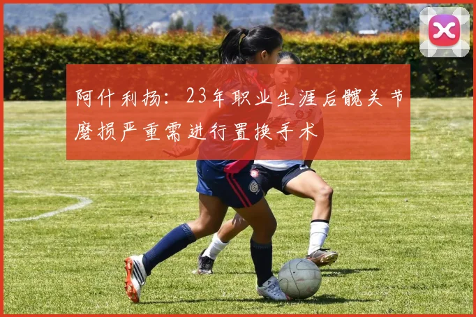阿什利扬：23年职业生涯后髋关节磨损严重需进行置换手术
