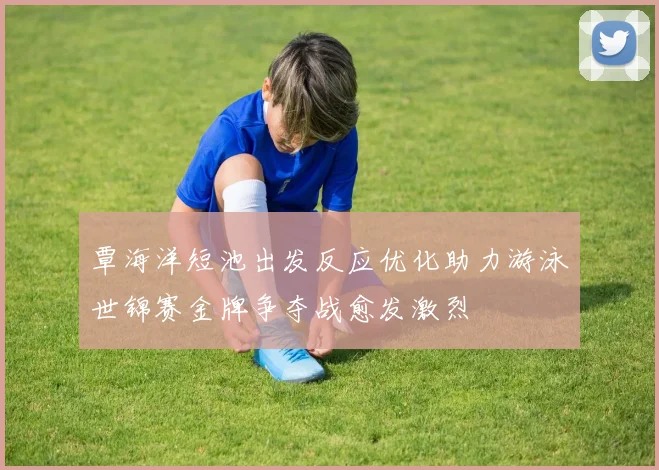 覃海洋短池出发反应优化助力游泳世锦赛金牌争夺战愈发激烈